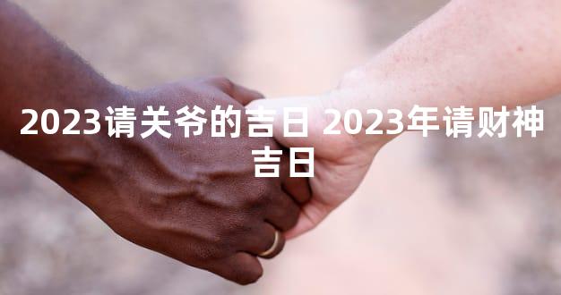 2023请关爷的吉日 2023年请财神吉日